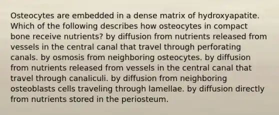 Osteocytes are embedded in a dense matrix of hydroxyapatite. Which of the following describes how osteocytes in compact bone receive nutrients? by diffusion from nutrients released from vessels in the central canal that travel through perforating canals. by osmosis from neighboring osteocytes. by diffusion from nutrients released from vessels in the central canal that travel through canaliculi. by diffusion from neighboring osteoblasts cells traveling through lamellae. by diffusion directly from nutrients stored in the periosteum.