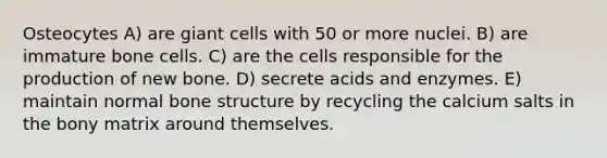 Osteocytes A) are giant cells with 50 or more nuclei. B) are immature bone cells. C) are the cells responsible for the production of new bone. D) secrete acids and enzymes. E) maintain normal <a href='https://www.questionai.com/knowledge/kgWuCNs0Fr-bone-structure' class='anchor-knowledge'>bone structure</a> by recycling the calcium salts in the bony matrix around themselves.