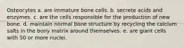 Osteocytes a. are immature bone cells. b. secrete acids and enzymes. c. are the cells responsible for the production of new bone. d. maintain normal bone structure by recycling the calcium salts in the bony matrix around themselves. e. are giant cells with 50 or more nuclei.