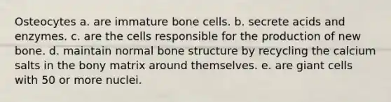 Osteocytes a. are immature bone cells. b. secrete acids and enzymes. c. are the cells responsible for the production of new bone. d. maintain normal bone structure by recycling the calcium salts in the bony matrix around themselves. e. are giant cells with 50 or more nuclei.