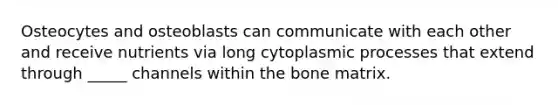 Osteocytes and osteoblasts can communicate with each other and receive nutrients via long cytoplasmic processes that extend through _____ channels within the bone matrix.