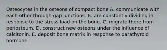 Osteocytes in the osteons of compact bone A. communicate with each other through gap junctions. B. are constantly dividing in response to the stress load on the bone. C. migrate there from periosteum. D. construct new osteons under the influence of calcitonin. E. deposit bone matrix in response to parathyroid hormone.