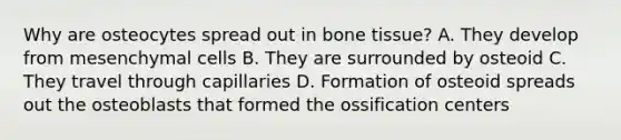 Why are osteocytes spread out in bone tissue? A. They develop from mesenchymal cells B. They are surrounded by osteoid C. They travel through capillaries D. Formation of osteoid spreads out the osteoblasts that formed the ossification centers