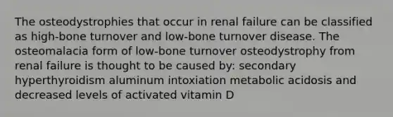 The osteodystrophies that occur in renal failure can be classified as high-bone turnover and low-bone turnover disease. The osteomalacia form of low-bone turnover osteodystrophy from renal failure is thought to be caused by: secondary hyperthyroidism aluminum intoxiation metabolic acidosis and decreased levels of activated vitamin D