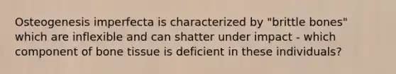 Osteogenesis imperfecta is characterized by "brittle bones" which are inflexible and can shatter under impact - which component of bone tissue is deficient in these individuals?