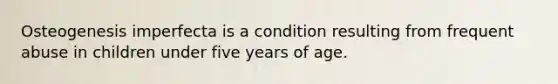 Osteogenesis imperfecta is a condition resulting from frequent abuse in children under five years of age.