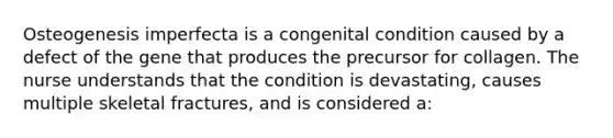 ​Osteogenesis imperfecta is a congenital condition caused by a defect of the gene that produces the precursor for collagen. The nurse understands that the condition is devastating, causes multiple skeletal fractures, and is considered a: