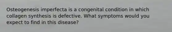 Osteogenesis imperfecta is a congenital condition in which collagen synthesis is defective. What symptoms would you expect to find in this disease?