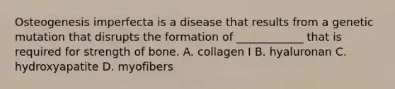 Osteogenesis imperfecta is a disease that results from a genetic mutation that disrupts the formation of ____________ that is required for strength of bone. A. collagen I B. hyaluronan C. hydroxyapatite D. myofibers