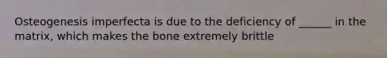 Osteogenesis imperfecta is due to the deficiency of ______ in the matrix, which makes the bone extremely brittle