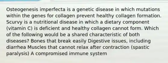 Osteogenesis imperfecta is a genetic disease in which mutations within the genes for collagen prevent healthy collagen formation. Scurvy is a nutritional disease in which a dietary component (vitamin C) is deficient and healthy collagen cannot form. Which of the following would be a shared characteristic of both diseases? Bones that break easily Digestive issues, including diarrhea Muscles that cannot relax after contraction (spastic paralysis) A compromised immune system