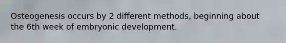Osteogenesis occurs by 2 different methods, beginning about the 6th week of embryonic development.
