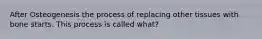 After Osteogenesis the process of replacing other tissues with bone starts. This process is called what?