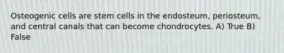 Osteogenic cells are stem cells in the endosteum, periosteum, and central canals that can become chondrocytes. A) True B) False