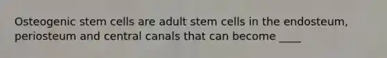 Osteogenic stem cells are adult stem cells in the endosteum, periosteum and central canals that can become ____