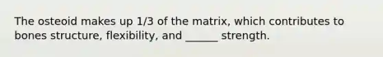 The osteoid makes up 1/3 of the matrix, which contributes to bones structure, flexibility, and ______ strength.