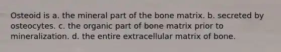 Osteoid is a. the mineral part of the bone matrix. b. secreted by osteocytes. c. the organic part of bone matrix prior to mineralization. d. the entire extracellular matrix of bone.