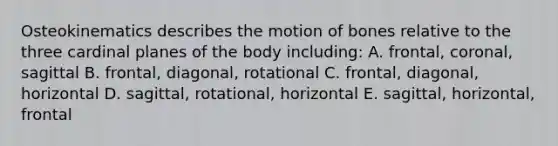 Osteokinematics describes the motion of bones relative to the three cardinal planes of the body including: A. frontal, coronal, sagittal B. frontal, diagonal, rotational C. frontal, diagonal, horizontal D. sagittal, rotational, horizontal E. sagittal, horizontal, frontal