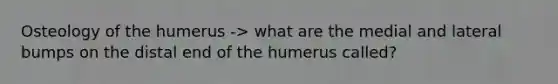 Osteology of the humerus -> what are the medial and lateral bumps on the distal end of the humerus called?