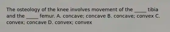 The osteology of the knee involves movement of the _____ tibia and the _____ femur. A. concave; concave B. concave; convex C. convex; concave D. convex; convex