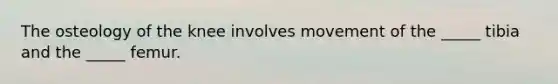 The osteology of the knee involves movement of the _____ tibia and the _____ femur.