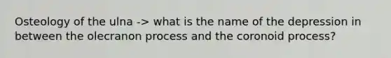 Osteology of the ulna -> what is the name of the depression in between the olecranon process and the coronoid process?
