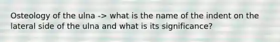 Osteology of the ulna -> what is the name of the indent on the lateral side of the ulna and what is its significance?