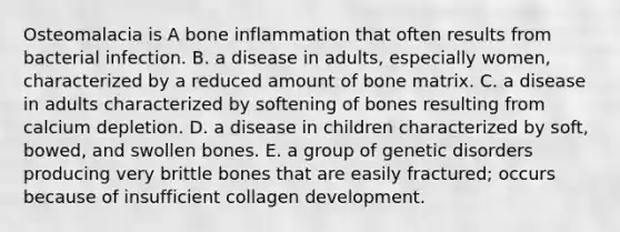 Osteomalacia is A bone inflammation that often results from bacterial infection. B. a disease in adults, especially women, characterized by a reduced amount of bone matrix. C. a disease in adults characterized by softening of bones resulting from calcium depletion. D. a disease in children characterized by soft, bowed, and swollen bones. E. a group of genetic disorders producing very brittle bones that are easily fractured; occurs because of insufficient collagen development.