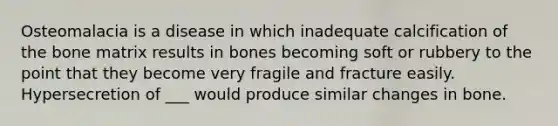 Osteomalacia is a disease in which inadequate calcification of the bone matrix results in bones becoming soft or rubbery to the point that they become very fragile and fracture easily. Hypersecretion of ___ would produce similar changes in bone.