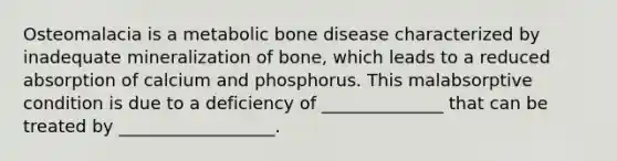 Osteomalacia is a metabolic bone disease characterized by inadequate mineralization of bone, which leads to a reduced absorption of calcium and phosphorus. This malabsorptive condition is due to a deficiency of ______________ that can be treated by __________________.