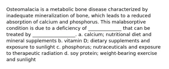 Osteomalacia is a metabolic bone disease characterized by inadequate mineralization of bone, which leads to a reduced absorption of calcium and phosphorus. This malabsorptive condition is due to a deficiency of ______________ that can be treated by __________________. a. calcium; nutritional diet and mineral supplements b. vitamin D; dietary supplements and exposure to sunlight c. phosphorus; nutraceuticals and exposure to therapeutic radiation d. soy protein; weight-bearing exercise and sunlight