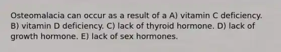 Osteomalacia can occur as a result of a A) vitamin C deficiency. B) vitamin D deficiency. C) lack of thyroid hormone. D) lack of growth hormone. E) lack of sex hormones.