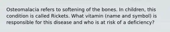 Osteomalacia refers to softening of the bones. In children, this condition is called Rickets. What vitamin (name and symbol) is responsible for this disease and who is at risk of a deficiency?