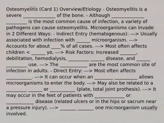 Osteomyelitis (Card 1) Overview/Etiology - Osteomyelitis is a severe ______________ of the bone. - Although ______________ _________ is the most common cause of infection, a variety of pathogens can cause osteomyelitis. Microorganisms can Invade in 2 Different Ways: - Indirect Entry (hematogenous): ---> Usually associated with infection with ______ microorganism. ---> Accounts for about ____% of all cases. ---> Most often affects children Risk Factors: Increased _______, debilitation, hemodialysis, _________ ______ disease, and ______ _________ use. ---> The ____________ are the most common site of infection in adults. - Direct Entry: ---> Most often affects ___________. ---> It can occur when an ________ __________ allows microorganisms to enter the body. ---> May also be related to a _________ ______ or ___________ (plate, total joint prothesis). ---> It may occur in the feet of patients with _____________ or ____________ disease (related ulcers or in the hips or sacrum near a pressure injury). ---> _______ _______ one microorganism usually involved.