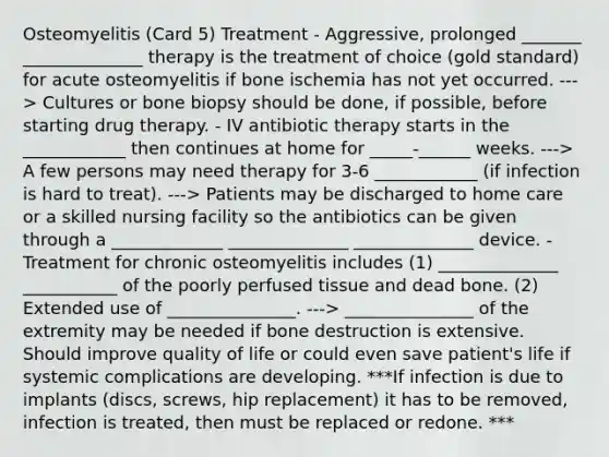 Osteomyelitis (Card 5) Treatment - Aggressive, prolonged _______ ______________ therapy is the treatment of choice (gold standard) for acute osteomyelitis if bone ischemia has not yet occurred. ---> Cultures or bone biopsy should be done, if possible, before starting drug therapy. - IV antibiotic therapy starts in the ____________ then continues at home for _____-______ weeks. ---> A few persons may need therapy for 3-6 ____________ (if infection is hard to treat). ---> Patients may be discharged to home care or a skilled nursing facility so the antibiotics can be given through a _____________ ______________ ______________ device. - Treatment for chronic osteomyelitis includes (1) ______________ ___________ of the poorly perfused tissue and dead bone. (2) Extended use of _______________. ---> _______________ of the extremity may be needed if bone destruction is extensive. Should improve quality of life or could even save patient's life if systemic complications are developing. ***If infection is due to implants (discs, screws, hip replacement) it has to be removed, infection is treated, then must be replaced or redone. ***