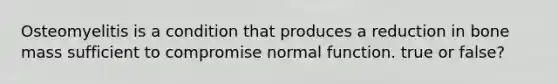 Osteomyelitis is a condition that produces a reduction in bone mass sufficient to compromise normal function. true or false?