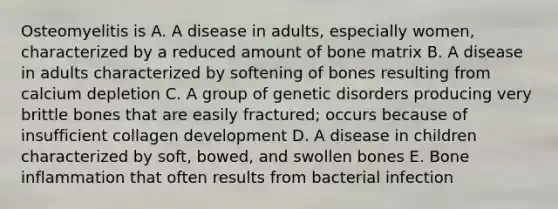 Osteomyelitis is A. A disease in adults, especially women, characterized by a reduced amount of bone matrix B. A disease in adults characterized by softening of bones resulting from calcium depletion C. A group of genetic disorders producing very brittle bones that are easily fractured; occurs because of insufficient collagen development D. A disease in children characterized by soft, bowed, and swollen bones E. Bone inflammation that often results from bacterial infection