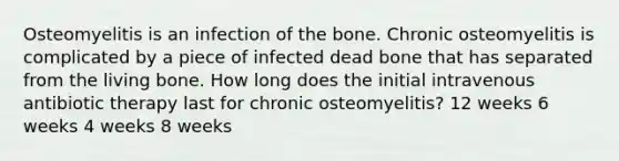 Osteomyelitis is an infection of the bone. Chronic osteomyelitis is complicated by a piece of infected dead bone that has separated from the living bone. How long does the initial intravenous antibiotic therapy last for chronic osteomyelitis? 12 weeks 6 weeks 4 weeks 8 weeks