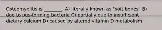 Osteomyelitis is ________. A) literally known as "soft bones" B) due to pus-forming bacteria C) partially due to insufficient dietary calcium D) caused by altered vitamin D metabolism