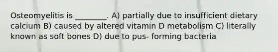 Osteomyelitis is ________. A) partially due to insufficient dietary calcium B) caused by altered vitamin D metabolism C) literally known as soft bones D) due to pus- forming bacteria