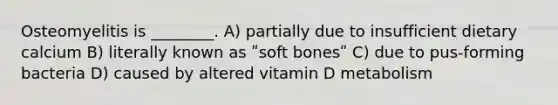 Osteomyelitis is ________. A) partially due to insufficient dietary calcium B) literally known as ʺsoft bonesʺ C) due to pus-forming bacteria D) caused by altered vitamin D metabolism