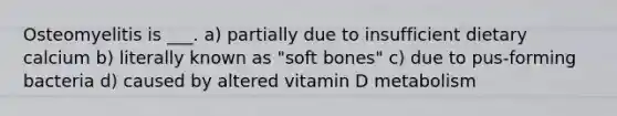 Osteomyelitis is ___. a) partially due to insufficient dietary calcium b) literally known as "soft bones" c) due to pus-forming bacteria d) caused by altered vitamin D metabolism