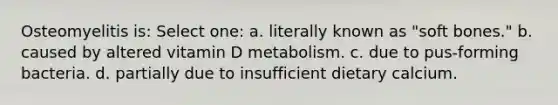 Osteomyelitis is: Select one: a. literally known as "soft bones." b. caused by altered vitamin D metabolism. c. due to pus-forming bacteria. d. partially due to insufficient dietary calcium.