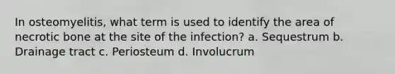 In osteomyelitis, what term is used to identify the area of necrotic bone at the site of the infection? a. Sequestrum b. Drainage tract c. Periosteum d. Involucrum