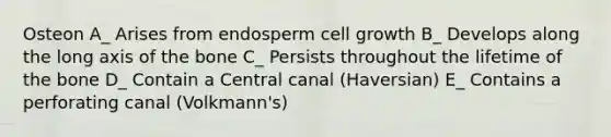 Osteon A_ Arises from endosperm cell growth B_ Develops along the long axis of the bone C_ Persists throughout the lifetime of the bone D_ Contain a Central canal (Haversian) E_ Contains a perforating canal (Volkmann's)