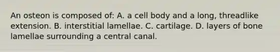 An osteon is composed of: A. a cell body and a long, threadlike extension. B. interstitial lamellae. C. cartilage. D. layers of bone lamellae surrounding a central canal.