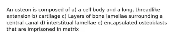 An osteon is composed of a) a cell body and a long, threadlike extension b) cartilage c) Layers of bone lamellae surrounding a central canal d) interstitual lamellae e) encapsulated osteoblasts that are imprisoned in matrix