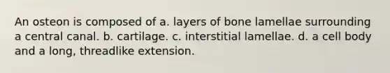 An osteon is composed of a. layers of bone lamellae surrounding a central canal. b. cartilage. c. interstitial lamellae. d. a cell body and a long, threadlike extension.