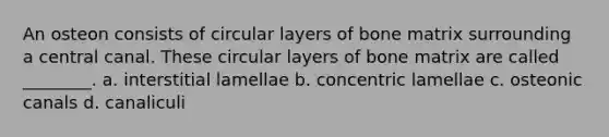 An osteon consists of circular layers of bone matrix surrounding a central canal. These circular layers of bone matrix are called ________. a. interstitial lamellae b. concentric lamellae c. osteonic canals d. canaliculi