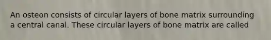 An osteon consists of circular layers of bone matrix surrounding a central canal. These circular layers of bone matrix are called